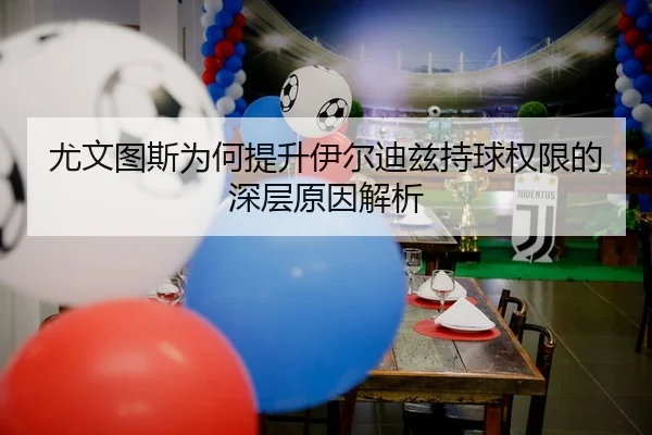 尤文图斯为何提升伊尔迪兹持球权限的深层原因解析