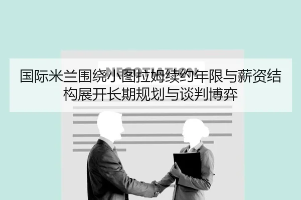 国际米兰围绕小图拉姆续约年限与薪资结构展开长期规划与谈判博弈