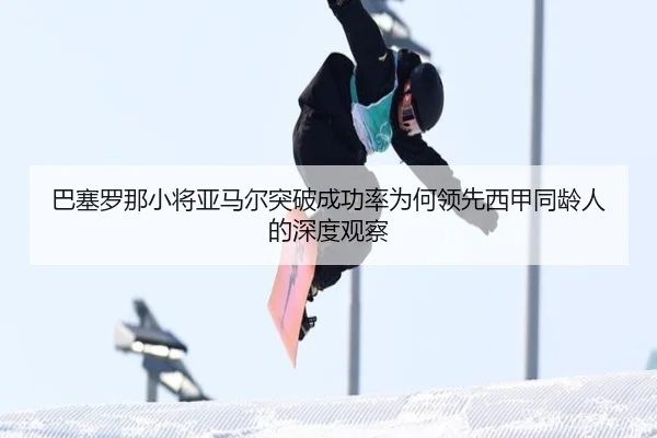巴塞罗那小将亚马尔突破成功率为何领先西甲同龄人的深度观察