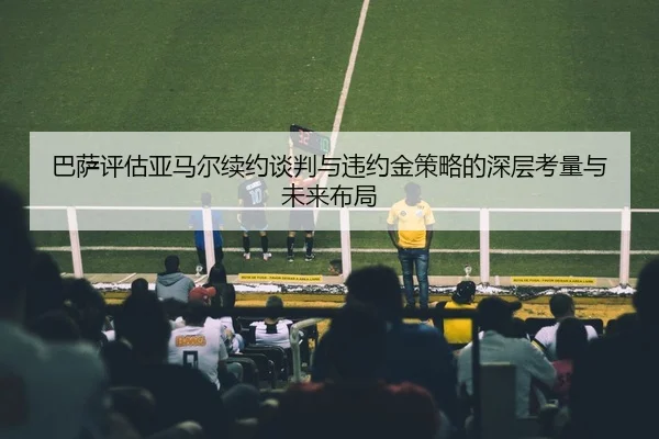 巴萨评估亚马尔续约谈判与违约金策略的深层考量与未来布局