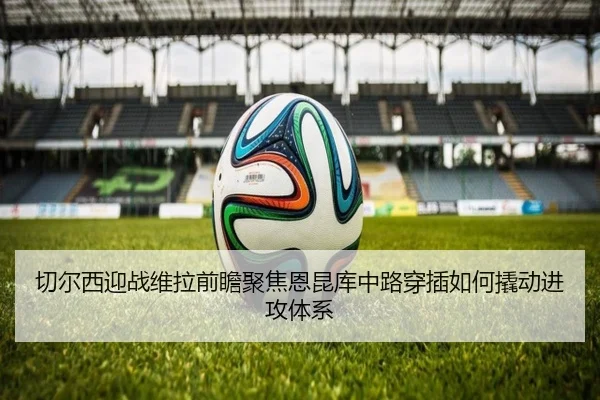 切尔西迎战维拉前瞻聚焦恩昆库中路穿插如何撬动进攻体系