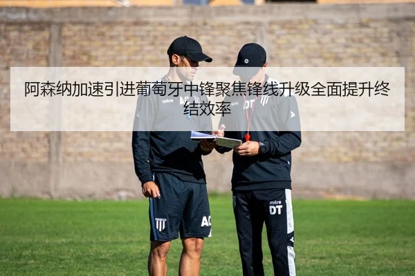 阿森纳加速引进葡萄牙中锋聚焦锋线升级全面提升终结效率